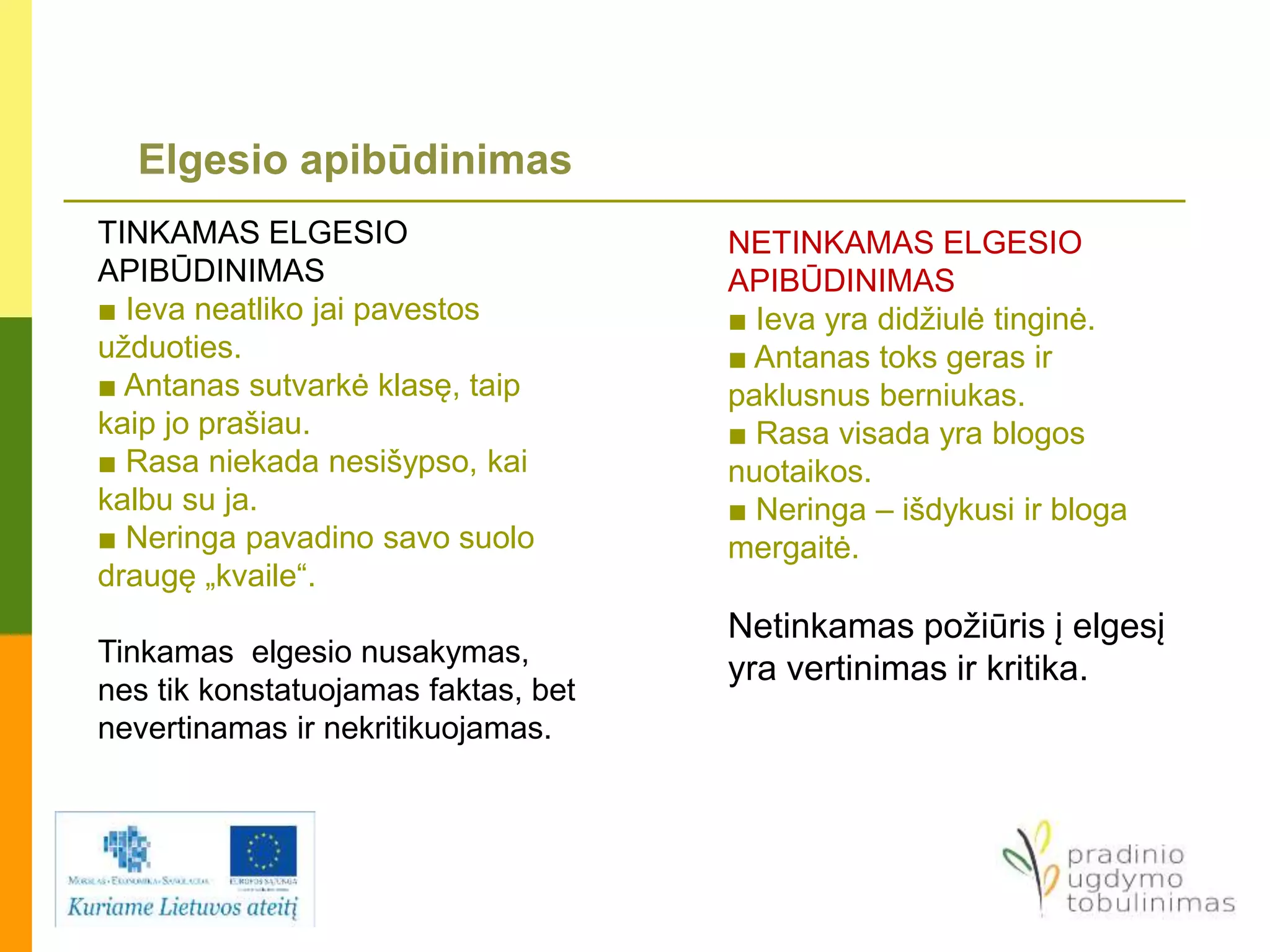 Elgesio apibūdinimas
TINKAMAS ELGESIO
APIBŪDINIMAS
■ Ieva neatliko jai pavestos
užduoties.
■ Antanas sutvarkė klasę, taip
kaip jo prašiau.
■ Rasa niekada nesišypso, kai
kalbu su ja.
■ Neringa pavadino savo suolo
draugę „kvaile“.
Tinkamas elgesio nusakymas,
nes tik konstatuojamas faktas, bet
nevertinamas ir nekritikuojamas.
NETINKAMAS ELGESIO
APIBŪDINIMAS
■ Ieva yra didžiulė tinginė.
■ Antanas toks geras ir
paklusnus berniukas.
■ Rasa visada yra blogos
nuotaikos.
■ Neringa – išdykusi ir bloga
mergaitė.
Netinkamas požiūris į elgesį
yra vertinimas ir kritika.
 