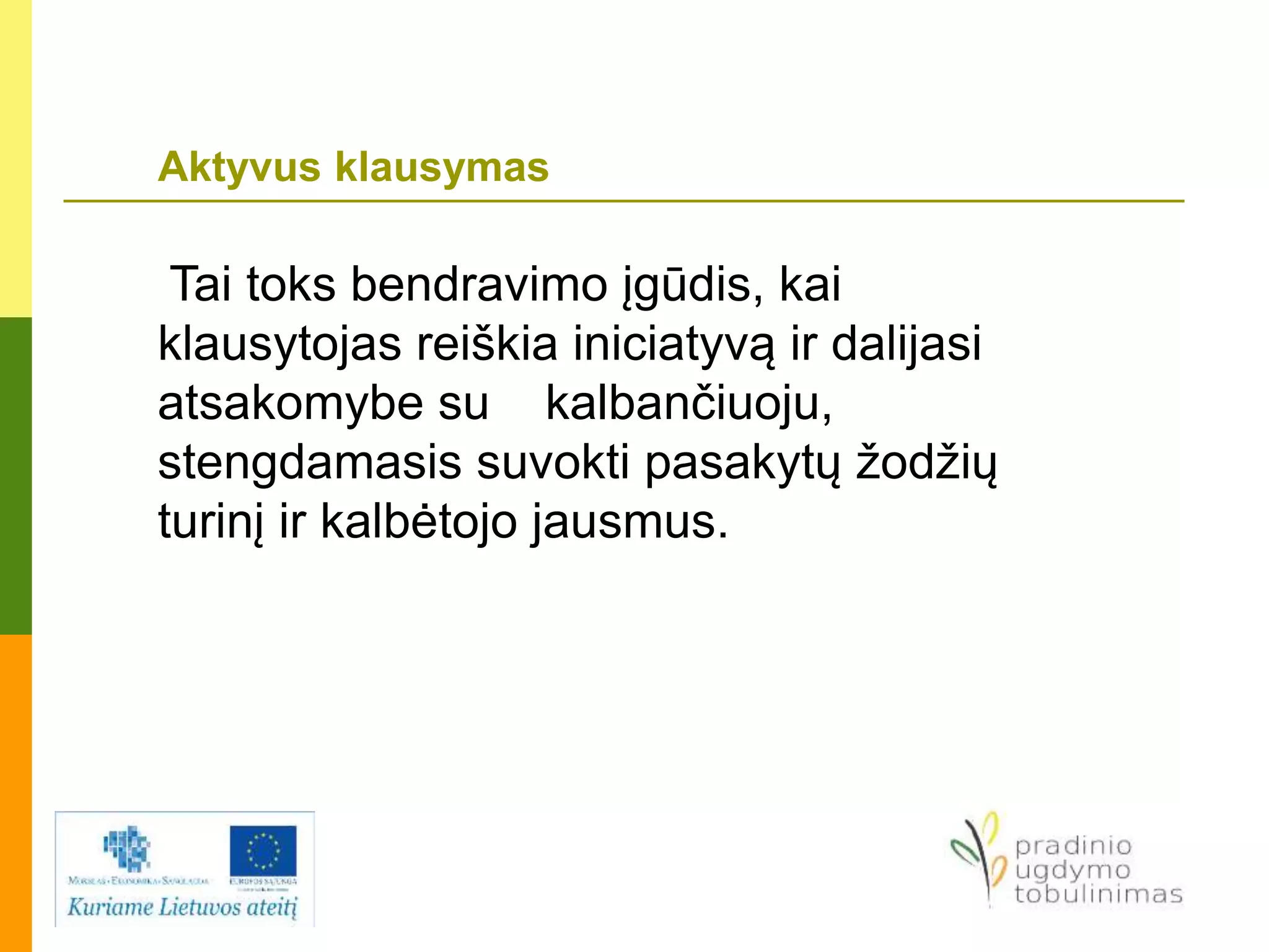 Aktyvus klausymas
Tai toks bendravimo įgūdis, kai
klausytojas reiškia iniciatyvą ir dalijasi
atsakomybe su kalbančiuoju,
stengdamasis suvokti pasakytų žodžių
turinį ir kalbėtojo jausmus.
 