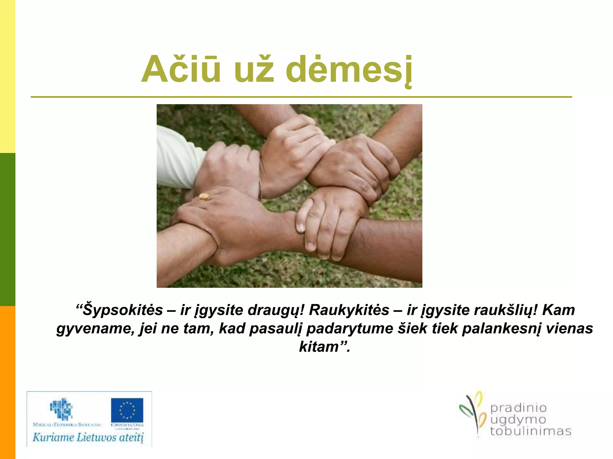 Ačiū už dėmesį
“Šypsokitės – ir įgysite draugų! Raukykitės – ir įgysite raukšlių! Kam
gyvename, jei ne tam, kad pasaulį padarytume šiek tiek palankesnį vienas
kitam”.
 