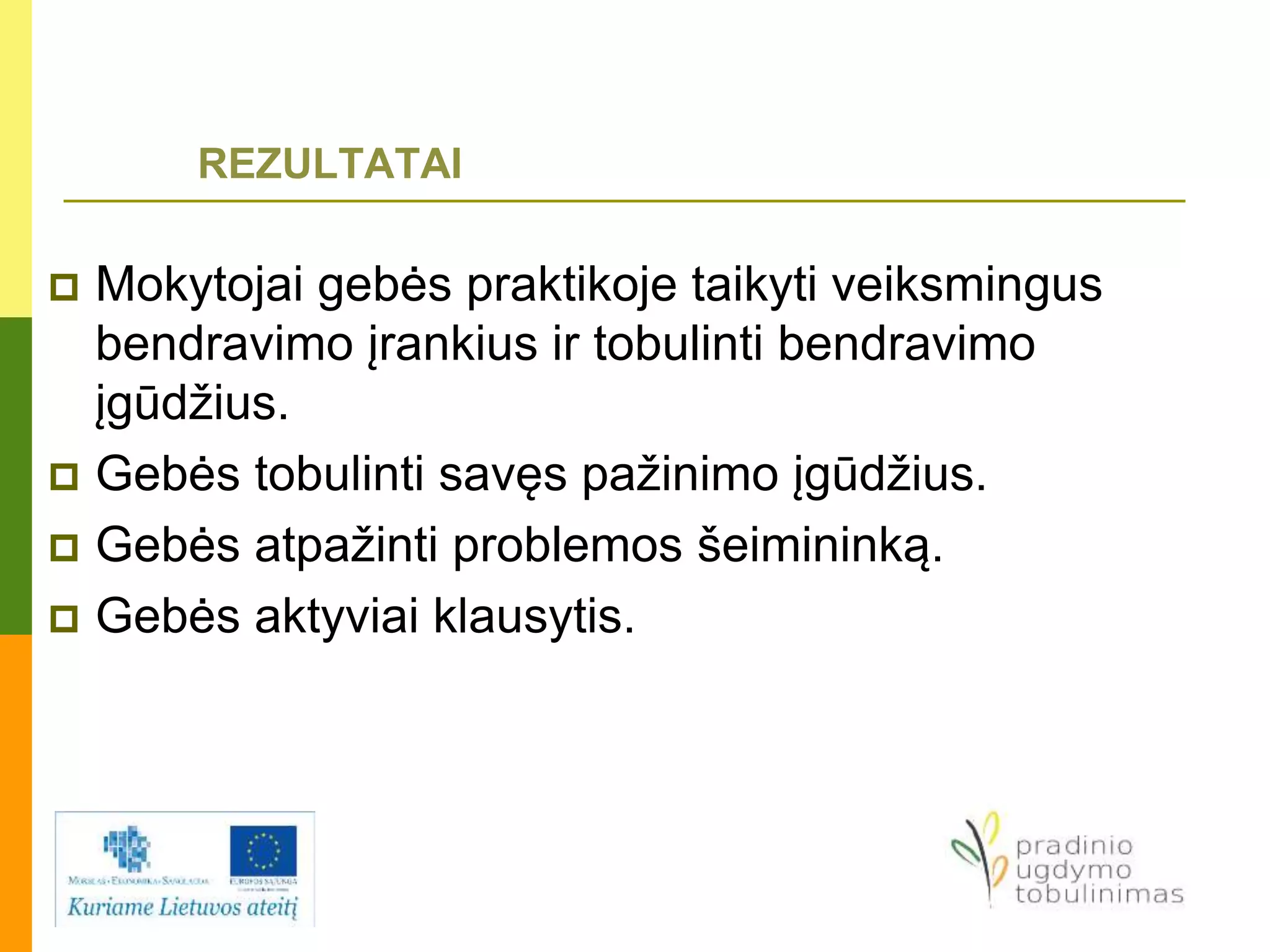 REZULTATAI
 Mokytojai gebės praktikoje taikyti veiksmingus
bendravimo įrankius ir tobulinti bendravimo
įgūdžius.
 Gebės tobulinti savęs pažinimo įgūdžius.
 Gebės atpažinti problemos šeimininką.
 Gebės aktyviai klausytis.
 