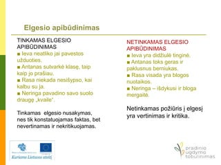 Elgesio apibūdinimas
TINKAMAS ELGESIO
APIBŪDINIMAS
■ Ieva neatliko jai pavestos
užduoties.
■ Antanas sutvarkė klasę, taip
kaip jo prašiau.
■ Rasa niekada nesišypso, kai
kalbu su ja.
■ Neringa pavadino savo suolo
draugę „kvaile“.
Tinkamas elgesio nusakymas,
nes tik konstatuojamas faktas, bet
nevertinamas ir nekritikuojamas.
NETINKAMAS ELGESIO
APIBŪDINIMAS
■ Ieva yra didžiulė tinginė.
■ Antanas toks geras ir
paklusnus berniukas.
■ Rasa visada yra blogos
nuotaikos.
■ Neringa – išdykusi ir bloga
mergaitė.
Netinkamas požiūris į elgesį
yra vertinimas ir kritika.
 