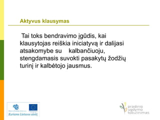 Aktyvus klausymas
Tai toks bendravimo įgūdis, kai
klausytojas reiškia iniciatyvą ir dalijasi
atsakomybe su kalbančiuoju,
stengdamasis suvokti pasakytų žodžių
turinį ir kalbėtojo jausmus.
 