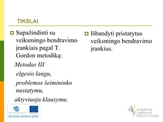  Supažindinti su
veiksmingo bendravimo
įrankiais pagal T.
Gordon metodiką:
Metodas III
elgesio langu,
problemos šeimininko
nustatymu,
aktyviuoju klausymu.
 Išbandyti pristatytus
veiksmingo bendravimo
įrankius.
TIKSLAI
 