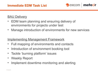 Immediate EDM Task List


 BAU Delivery
 • EDM team planning and ensuring delivery of
   environments for projects under test
 • Manage introduction of environments for new services

 Implementing Management Framework
 • Full mapping of environments and contacts
 • Introduction of environment booking tool
 • Tackle ‘burning platform’ issues
 • Weekly Report
 • Implement downtime monitoring and alerting
© eircom
 