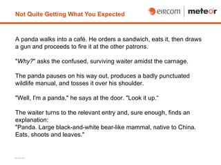 Not Quite Getting What You Expected



A panda walks into a café. He orders a sandwich, eats it, then draws
a gun and proceeds to fire it at the other patrons.

"Why?" asks the confused, surviving waiter amidst the carnage.

The panda pauses on his way out, produces a badly punctuated
wildlife manual, and tosses it over his shoulder.

"Well, I'm a panda," he says at the door. "Look it up.“

The waiter turns to the relevant entry and, sure enough, finds an
explanation:
"Panda. Large black-and-white bear-like mammal, native to China.
Eats, shoots and leaves."


© eircom
 