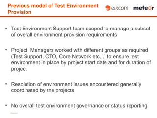 Previous model of Test Environment
 Provision


• Test Environment Support team scoped to manage a subset
  of overall environment provision requirements

• Project Managers worked with different groups as required
  (Test Support, CTO, Core Network etc...) to ensure test
  environment in place by project start date and for duration of
  project

• Resolution of environment issues encountered generally
  coordinated by the projects

• No overall test environment governance or status reporting
  © eircom
 