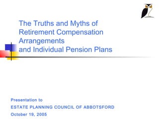 The Truths and Myths of
   Retirement Compensation
   Arrangements
   and Individual Pension Plans




Presentation to
ESTATE PLANNING COUNCIL OF ABBOTSFORD
October 19, 2005
 