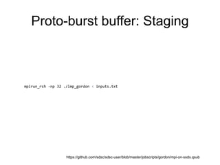 Proto-burst buffer: Staging
### Step 1. Distribute input data to all nodes (if necessary)
for node in $(/usr/bin/uniq $PBS_NODEFILE)
do
echo "$(/bin/date) :: Copying input data to node $node"
if [ $PARALLEL_COPY -ne 0 ]; then
scp $INPUT_FILES $node:$LOCAL_SCRATCH/
else
scp $INPUT_FILES $node:$LOCAL_SCRATCH/ &
fi
done
wait
### Step 2. Run desired code
mpirun_rsh -np 32 ./lmp_gordon < inputs.txt
### Step 3. Flush contents of each node's SSD back to workdir
nn=0
for node in $(/usr/bin/uniq $PBS_NODEFILE)
do
echo "$(/bin/date) :: Copying output data from node $node"
command="cd $LOCAL_SCRATCH && tar cvf $PBS_O_WORKDIR/node$nn-output.tar *"
if [ $PARALLEL_COPY -ne 0 ]; then
ssh $node "$command" &
else
ssh $node "$command"
fi
let "nn++"
done
wait
https://github.com/sdsc/sdsc-user/blob/master/jobscripts/gordon/mpi-on-ssds.qsub
 