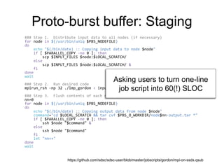 Proto-burst buffer: Staging
### Step 1. Distribute input data to all nodes (if necessary)
for node in $(/usr/bin/uniq $PBS_NODEFILE)
do
echo "$(/bin/date) :: Copying input data to node $node"
if [ $PARALLEL_COPY -ne 0 ]; then
scp $INPUT_FILES $node:$LOCAL_SCRATCH/
else
scp $INPUT_FILES $node:$LOCAL_SCRATCH/ &
fi
done
wait
### Step 2. Run desired code
mpirun_rsh -np 32 ./lmp_gordon < inputs.txt
### Step 3. Flush contents of each node's SSD back to workdir
nn=0
for node in $(/usr/bin/uniq $PBS_NODEFILE)
do
echo "$(/bin/date) :: Copying output data from node $node"
command="cd $LOCAL_SCRATCH && tar cvf $PBS_O_WORKDIR/node$nn-output.tar *"
if [ $PARALLEL_COPY -ne 0 ]; then
ssh $node "$command" &
else
ssh $node "$command"
fi
let "nn++"
done
wait
https://github.com/sdsc/sdsc-user/blob/master/jobscripts/gordon/mpi-on-ssds.qsub
Asking users to turn one-line
job script into 60(!) SLOC
 