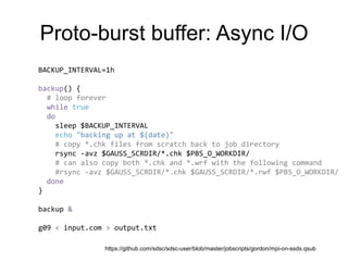 Proto-burst buffer: Async I/O
BACKUP_INTERVAL=1h
backup() {
# loop forever
while true
do
sleep $BACKUP_INTERVAL
echo "backing up at $(date)"
# copy *.chk files from scratch back to job directory
rsync -avz $GAUSS_SCRDIR/*.chk $PBS_O_WORKDIR/
# can also copy both *.chk and *.wrf with the following command
#rsync -avz $GAUSS_SCRDIR/*.chk $GAUSS_SCRDIR/*.rwf $PBS_O_WORKDIR/
done
}
backup &
g09 < input.com > output.txt
https://github.com/sdsc/sdsc-user/blob/master/jobscripts/gordon/mpi-on-ssds.qsub
 