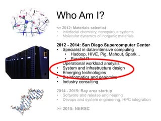 Who Am I?
<= 2012: Materials scientist
• Interfacial chemistry, nanoporous systems
• Molecular dynamics of inorganic materials
2012 - 2014: San Diego Supercomputer Center
• Specialist in data-intensive computing
• Hadoop, HIVE, Pig, Mahout, Spark...
• Parallel R
• Operational workload analysis
• System and infrastructure design
• Emerging technologies
• Bioinformatics and genomics
• Industry consulting
2014 - 2015: Bay area startup
• Software and release engineering
• Devops and system engineering, HPC integration
>= 2015: NERSC
 