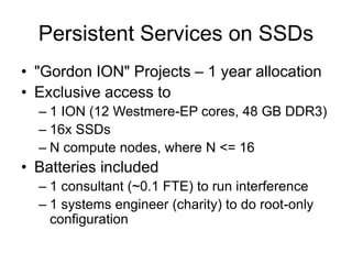 Persistent Services on SSDs
• "Gordon ION" Projects – 1 year allocation
• Exclusive access to
– 1 ION (12 Westmere-EP cores, 48 GB DDR3)
– 16x SSDs
– N compute nodes, where N <= 16
• Batteries included
– 1 consultant (~0.1 FTE) to run interference
– 1 systems engineer (charity) to do root-only
configuration
 