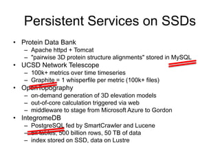 Persistent Services on SSDs
• Protein Data Bank
– Apache httpd + Tomcat
– "pairwise 3D protein structure alignments" stored in MySQL
• UCSD Network Telescope
– 100k+ metrics over time timeseries
– Graphite = 1 whisperfile per metric (100k+ files)
• OpenTopography
– on-demand generation of 3D elevation models
– out-of-core calculation triggered via web
– middleware to stage from Microsoft Azure to Gordon
• IntegromeDB
– PostgreSQL fed by SmartCrawler and Lucene
– 5k tables, 500 billion rows, 50 TB of data
– index stored on SSD, data on Lustre
 