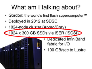 What am I talking about?
• Gordon: the world's first flash supercomputer™
• Deployed in 2012 at SDSC
• 1024-node cluster (Appro/Cray)
• 1024 x 300 GB SSDs via iSER (iSCSI)
• Dedicated InfiniBand
fabric for I/O
• 100 GB/sec to Lustre
 