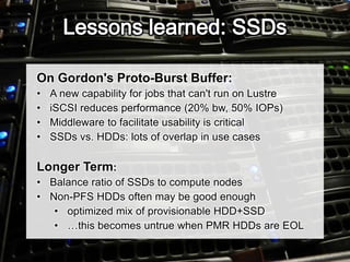 On Gordon's Proto-Burst Buffer:
• A new capability for jobs that can't run on Lustre
• iSCSI reduces performance (20% bw, 50% IOPs)
• Middleware to facilitate usability is critical
• SSDs vs. HDDs: lots of overlap in use cases
Longer Term:
• Balance ratio of SSDs to compute nodes
• Non-PFS HDDs often may be good enough
• optimized mix of provisionable HDD+SSD
• …this becomes untrue when PMR HDDs are EOL
 