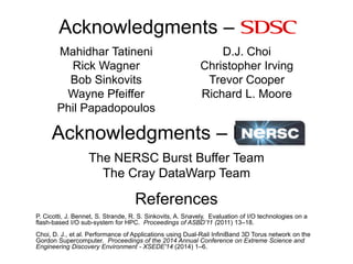 Acknowledgments – SDSC
Mahidhar Tatineni
Rick Wagner
Bob Sinkovits
Wayne Pfeiffer
Phil Papadopoulos
D.J. Choi
Christopher Irving
Trevor Cooper
Richard L. Moore
References
P. Cicotti, J. Bennet, S. Strande, R. S. Sinkovits, A. Snavely. Evaluation of I/O technologies on a
flash-based I/O sub-system for HPC. Proceedings of ASBD’11 (2011) 13–18.
Choi, D. J., et al. Performance of Applications using Dual-Rail InfiniBand 3D Torus network on the
Gordon Supercomputer. Proceedings of the 2014 Annual Conference on Extreme Science and
Engineering Discovery Environment - XSEDE'14 (2014) 1–6.
Acknowledgments – NERSC
The NERSC Burst Buffer Team
The Cray DataWarp Team
 