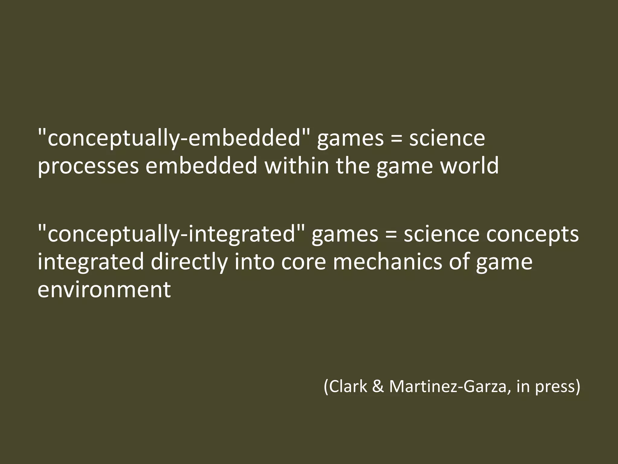 "conceptually-embedded" games = science processes embedded within the game world"conceptually-integrated" games = science concepts integrated directly into core mechanics of game environment (Clark & Martinez-Garza, in press)