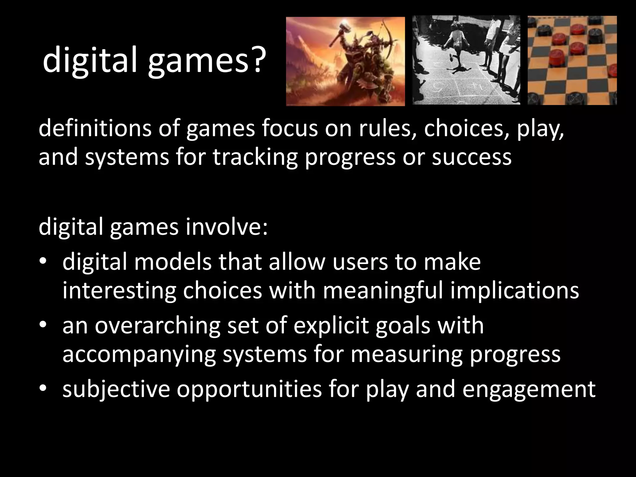 digital games?definitions of games focus on rules, choices, play, and systems for tracking progress or successdigital games involve:digital models that allow users to make interesting choices with meaningful implicationsan overarching set of explicit goals with accompanying systems for measuring progresssubjective opportunities for play and engagement 
