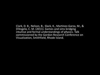 Clark, D. B., Nelson, B., Slack, K., Martinez-Garza, M., & D’Angelo, C. M. (2011). Games and sims bridging intuitive and formal understandings of physics. Talk commissioned by the Gordon Research Conference on Visualization, Smithfield, Rhode Island. 