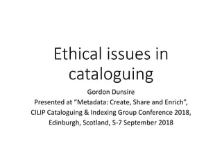 Ethical issues in
cataloguing
Gordon Dunsire
Presented at “Metadata: Create, Share and Enrich”,
CILIP Cataloguing & Indexing Group Conference 2018,
Edinburgh, Scotland, 5-7 September 2018
 