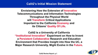 Calit2’s Initial Mission Statement
Envisioning How the Extension of Innovative
Telecommunications and Information Technologies
Throughout the Physical World
will Transform Critical Applications
Important to the California Economy and
its Citizens’ Quality Of Life.
Calit2 is a University of California
“Institutional Innovation” Experiment on How to Invent
a Persistent Collaborative Research and Education
Environment that Provides Insight into How the UC, a
Major Research University, Might Evolve in the Future.
Calit2 Review Report: p.1
 