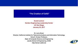 “The Creation of Calit2”
Guest Lecture
Gordon Engineering Leadership Center
UC San Diego
January 25, 2017
Dr. Larry Smarr
Director, California Institute for Telecommunications and Information Technology
Harry E. Gruber Professor,
Dept. of Computer Science and Engineering
Jacobs School of Engineering, UCSD
http://lsmarr.calit2.net
1
 