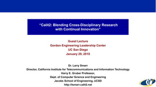 “Calit2: Blending Cross-Disciplinary Research
with Continual Innovation”
Guest Lecture
Gordon Engineering Leadership Center
UC San Diego
January 29, 2019
Dr. Larry Smarr
Director, California Institute for Telecommunications and Information Technology
Harry E. Gruber Professor,
Dept. of Computer Science and Engineering
Jacobs School of Engineering, UCSD
http://lsmarr.calit2.net
1
 