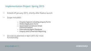 # H U E M E A 1 7
Implementation Project: Spring 2015
• Kicked-off January 2015, shortly after Radius launch
• Scope included:-
– Enquiry Capture including enquiry forms
– Online Application Form
– Automated Conversion Email
Communications
– International Agent Database
– Enquiry and Conversion Reporting
• Go-Live as planned in April 2015 for most
functionality.
 