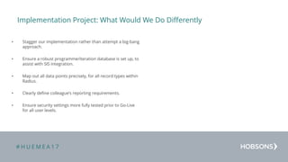 # H U E M E A 1 7
Implementation Project: What Would We Do Differently
• Stagger our implementation rather than attempt a big-bang
approach.
• Ensure a robust programme/iteration database is set up, to
assist with SIS integration.
• Map out all data points precisely, for all record types within
Radius.
• Clearly define colleague’s reporting requirements.
• Ensure security settings more fully tested prior to Go-Live
for all user levels.
 