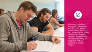 A Hobsons consultant
from the US was on-site
with GCU for a 4 week
period in Autumn 2016 to
help set-up our automated
communications plans,
advise on a data cleanse,
and assist with fixing the
integration with our
Student Information
System.
 