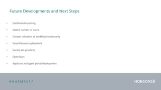 # H U E M E A 1 7
Future Developments and Next Steps
• Dashboard reporting.
• Extend number of users.
• Greater utilisation of workflow functionality
• Email Inboxes replacement
• GeckoLabs products.
• Open Days
• Applicant and agent portal development
 