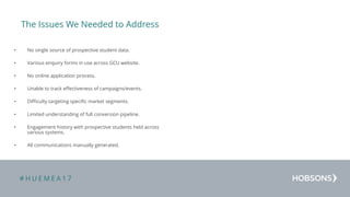 # H U E M E A 1 7
The Issues We Needed to Address
• No single source of prospective student data.
• Various enquiry forms in use across GCU website.
• No online application process.
• Unable to track effectiveness of campaigns/events.
• Difficulty targeting specific market segments.
• Limited understanding of full conversion pipeline.
• Engagement history with prospective students held across
various systems.
• All communications manually generated.
 