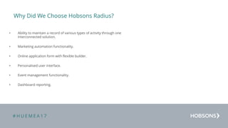 # H U E M E A 1 7
Why Did We Choose Hobsons Radius?
• Ability to maintain a record of various types of activity through one
interconnected solution.
• Marketing automation functionality.
• Online application form with flexible builder.
• Personalised user interface.
• Event management functionality.
• Dashboard reporting.
 