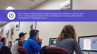 GCU’s Radius Implementation Project took place from December 2014 to April
2015, involving representation from our Admissions, Marketing, Recruitment,
International, IT and Digital Teams.
 