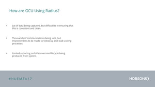 # H U E M E A 1 7
How are GCU Using Radius?
• Lot of data being captured, but difficulties in ensuring that
this is consistent and clean.
• Thousands of communications being sent, but
improvements to be made to follow-up and lead-scoring
processes.
• Limited reporting on full conversion lifecycle being
produced from system.
 