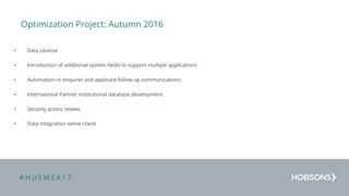 # H U E M E A 1 7
Optimization Project: Autumn 2016
• Data cleanse
• Introduction of additional system fields to support multiple applications
• Automation in enquirer and applicant follow up communications
• International Partner institutional database development
• Security access review
• Data integration sense-check
 