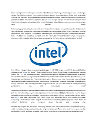 Rock, seorang bankir investasi yang berkantor di San Francisco. Dia mengusahakan agar mereka berhubungan 
dengan Fairchild Camera dan Instrumental Corporation, sebuah perusahaan besar di New York, yang setuju 
memulai satu divisi baru yang dibaktikan kepada penelitian semikonduktor. Ketika Fairchild Semiconductor dibuka 
pada tahun 1957 di mountain View, California, dengan Noyce sebagai manajer divisi dan Moore sebagai manajer 
enjiniring, itu merupakan kelompok penelitian semikonduktor yang kedua di kawasan yang kemudian dikenal dengan 
nama Lembah Silikon. 
Dalam waktu yang tidak terlalu lama, sirkuit terpadu Fairchild Semiconductor menggantikan sakelar elektromekanis 
yang menjalankan komputer dan mesin-mesin lainnya. Dengan mengandaikan bahwa ini baru merupakan awal dari 
pengurangan skala yang luas, Gordon Moore membayangkan kemungkinan baru yang tidak ada habis -habisnya. 
Kalau sirkuit transistor bisa dibuat agar pada pada chip silicon, dia mempertimbangkan, banyak cara yang bisa 
ditemukan untuk melipatgandakan kemampuan sekeping chip-dan kemungkinan melipatgandakan kembali. 
Intel didirikan sebagai sebuah perusahaan pada tanggal 18 Juli 1968, dengan nama NM Electronics (NM adalah 
s ingkatan untuk “Noyce” dan “Moore”). Rock menjadi Pimpinan Dewan Direks i, Noyce menjabat sebagai presiden 
direktur dan CEO, dan Moore sebagai wakil presiden direktur eksekutif. Mereka mendirikan bengkel di Mountain 
View, California, hanya di ujung jalan dari Fairchild Semiconductor, dan Universitas Stanford. Setelah merekrut kira - 
kira setengah lusin karyawan dari Fairchild, termasuk Andrew Grove, mereka mulai mengisi satu sudut kecil tetapi 
akhirnya menciptakan s ebuah industri baru. “Bis nis memori s emikonduktor tidak ada,” kata Noyce. “Itu adalah kunci 
menuju kelestarian hidup sebuah perusahaan yang masih muda. Kita berusaha memasuki bisnis yang kurang 
penduduknya atau tidak berpenduduk sama s ekali.” 
Walaupun produk pertama merupakan keberhasilan besar, para manajer Intel menyadari bahwa perusahaan masih 
jauh dari merealisasi tujuannya mencapai pemas ukan tahunan s ebes ar $25 juta. “Banyak hal mungkin dicapai 
s ecara teknologis, tetapi hanya produk yang mampu meraih keberhas ilan ekonomi s aja yang akan menjadi realita,” 
kata Noyce. Sejak awal, pemabrikan chip silicon sangat rumit. Pada awal tahun tujuh puluhan pabrik akan 
mengurangi satu rancangan melalui fotografi, dan kemudian mencetaknya pada sekeping kecil silicon. Proses in i 
diulangi berkali-kali untuk mengepak ribuan transistor pada sekeping chip. 
Produksi chip sangat mahal, dan terobosan teknologi akan lesu kalau Intel tidak merancang cara, pada setiap tahap, 
untuk memproduksi chip pada laju kecepatan yang mampu dicapai. Tahun-tahun awal Intel hanya merupakan 
pendahuluan menuju terobosan yang akan meluncurkan pertumbuhan perusahaan dan penyebaran komputer 
 