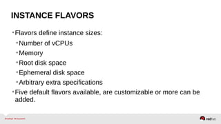 INSTANCE FLAVORS
•Flavors define instance sizes:
•Number of vCPUs
•Memory
•Root disk space
•Ephemeral disk space
•Arbitrary extra specifications
•Five default flavors available, are customizable or more can be
added.
 