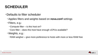 SCHEDULER
•Defaults to filter scheduler
•Applies filters and weights based on nova.conf settings
•Filters, e.g.:
• Compute filter – is this host on?
• Core filter – does this host have enough vCPUs available?
•Weights, e.g.:
• RAM weigher – give more preference to hosts with more or less RAM free
 