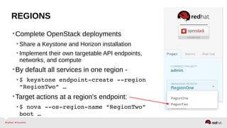 REGIONS
•Complete OpenStack deployments
•Share a Keystone and Horizon installation
•Implement their own targetable API endpoints,
networks, and compute
•By default all services in one region -
•$ keystone endpoint­create ­­region 
“RegionTwo” …
•Target actions at a region's endpoint:
•$ nova ­­os­region­name “RegionTwo” 
boot …
 