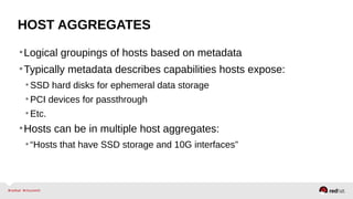 HOST AGGREGATES
•Logical groupings of hosts based on metadata
•Typically metadata describes capabilities hosts expose:
•SSD hard disks for ephemeral data storage
•PCI devices for passthrough
•Etc.
•Hosts can be in multiple host aggregates:
•“Hosts that have SSD storage and 10G interfaces”
 
