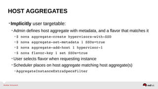 HOST AGGREGATES
•Implicitly user targetable:
•Admin defines host aggregate with metadata, and a flavor that matches it
• $ nova aggregate­create hypervisors­with­SSD
• $ nova aggregate­set­metadata 1 SSDs=true
• $ nova aggregate­add­host 1 hypervisor­1
• $ nova flavor­key 1 set SSDs=true
•User selects flavor when requesting instance
•Scheduler places on host aggregate matching host aggregate(s)
• AggregateInstanceExtraSpecsFilter
 