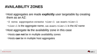 AVAILABILITY ZONES
•Host aggregates are made explicitly user targetable by creating
them as an AZ:
•$ nova aggregate­create tier­1 us­east­tier­1 
•tier­1 is the aggregate name, us­east­tier­1 is the AZ name
•Host aggregate is the availability zone in this case
•Hosts can not be in multiple availability zones
•Hosts can be in multiple host aggregates
 