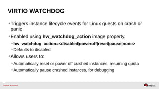 VIRTIO WATCHDOG
•Triggers instance lifecycle events for Linux guests on crash or
panic
•Enabled using hw_watchdog_action image property.
•hw_watchdog_action=<disabled|poweroff|reset|pause|none>
•Defaults to disabled
•Allows users to:
•Automatically reset or power off crashed instances, resuming quota
•Automatically pause crashed instances, for debugging
 