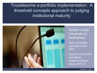 Joint Information Systems Committee 18/03/2022 | | Slide 1
Troublesome e-portfolio implementation: A
threshold concepts approach to judging
institutional maturity
Gordon Joyes,
University of
Nottingham
JISC e-Portfolio
consultant from
2007
Director of the JISC
e-Portfolio
Implementations
Study 2010-11
 
