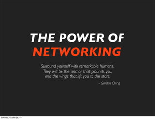 THE POWER OF
NETWORKING
Surround yourself with remarkable humans.
They will be the anchor that grounds you,
and the wings that lift you to the stars.
- Gordon Ching

Saturday, October 26, 13

 