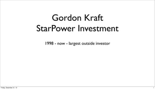 Gordon Kraft
                          StarPower Investment
                            1998 - now - largest outside investor




Friday, December 21, 12                                             1
 