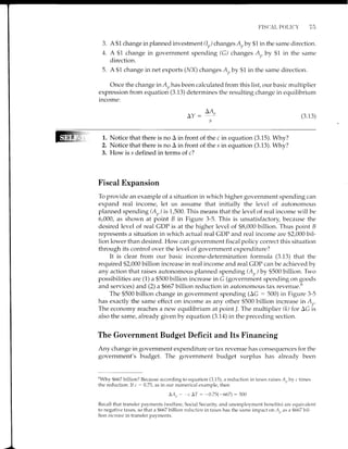 F'ISCAL POLICY 7 l-t
3. A$1 change inplanned investment(Ir,) changes A,by $1 in the same direction.
4. A $1 change in government spending (G) changes A, by $1 in the same
net exports (l/X) changes Auby $1 in the same direction.
Once the change in Arhas been calculated from this list, our basic multiplier
expression from equation (3.13) determines the resulting change in equilibrium
income:
direction.
5. A $1 change in
LA,.
AY: t'
s
(3.13)
1. Notice that there is no A in front of the c in equation (3.15). Why?
2. Notice that there is no A in front of the s in equation (3.13). Why?
3. How is s defined in terms of c?
Fiscal Expansion
To provide an example of a situation in which higher government spending can
expand real income, let us assume that initially the level of autonomous
planned spending (A,,) is 1,500. This means that the level of real income will be
6,000, as shown at point B in Figure 3-5. This is unsatisfactory, because the
desired level of real CDP is at the higher level of $8,000 billion. Thus point B
represents a situation in which actual real GDP and real income are $2,000 bil-
lion lower than desired. How can government fiscal policy correct this situation
through its control over the level of government expenditure?
It is clear from our basic income-determination formula (3.13) that the
required $2,000 billion increase in real income and real GDP can be achieved by
any action that raises autonomous planned spendrng (Ar) by $500 billion. TWo
possibilities are (1) a $500 billion increase in G (government spending on goods
and services) and (2) a $667 billion reduction in autonomous tax revenue.o
The $500 billion change in government spending (AC : 500) in Figure 3-5
has exactly the same effect on income as any other $500 billion increase in A,,.
The economy reaches a new equilibrium at point /. The multiplier (k) for AG is
also the same, already given by equation (3.14) in the preceding section.
The Government Budget Deficit and Its Financing
Any change in government expenditure or tax revenue has consequences for the
government's budget. The government budget surplus has already been
nwhy
$667 billion? Because according to equation (3.15), a reduction in taxes raises A,,by c times
the reduction. If c : 0.75, as in our numerical example, then
LAt,- c AT: -0.75(-667) : 500
Recall that transfer payments (welfare, Social Security, and unemployment benefits) are equivalent
to negative taxes, so that a $667 billion reductiort in taxes has the same impact on A,, as a $667 bil-
lion increase in transfer pavments.
 