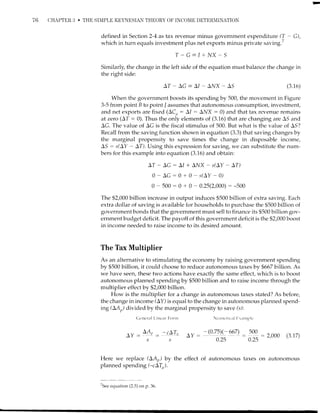 76 CHAPTER i] . THE SIMPLE KEYNESIAN THEORY OF INCOI'IE DETERNIINATION
defined in Section 2-4 as tax revenue minus government expenditure (T - G),
which in turn equals investment plus net exports minus private saving.'
T-C=1+l/X-S
Similarly, the change in the left side of the equation must balance the change in
the right side:
AT-AC-A/-Al/X-AS (3.16)
When the government boosts its spending by 500, the movement in Figure
3-5 from point B to point / assumes that autonomoLrs consumption, investment,
and net exports are fixed (ACu : A1 : Al/X : 0) and that tax revenue remains
at zero (AT : 0). Thus the only elements of (3.16) that are changing are AS and
AC. The value of AG is the fiscal stimulus of 500. But what is the value of AS?
Recall from the saving function shown in equation (3.3) that saving changes by
the marginal propensity to save times the change in disposable income,
AS : r^(AY - AT). Using this expression for saving, we can substitute the num-
bers for this example into equation (3.16) and obtain:
AT - AC : AI + Al/X - s(AY - LT)
0-AC:0+0-s(AY-0)
0 - 500 : 0 + 0 - 0.25(2,000) : -500
The $2,000 billion increase in output induces $500 billion of extra saving. Each
extra dollar of saving is available for households to purchase the $500 billion of
government bonds that the government must sell to finance its $500 billion gov-
ernment budget deficit. The payoff of this government deficit is the $2,000 boost
in income needed to raise income to its desired amount.
The Tax Multiplier
As an alternative to stimulating the economy by raising government spendir-rg
by $500 billion, it could choose to reduce autonomous taxes by $667 billion. As
we have seen, these two actions have exactly the same effect, which is to boost
autonomous planned spending by $500 billion and to raise income through the
multiplier effect by $2,000 billion.
How is the multiplier for a change in autonomous taxes stated? As before,
the change in income (AY) is equal to the change in autonomous planned spend-
ing (LA,,) divided by the marginal propensity to save (s):
C,t'ncr.r I L.it'tt'ir r Fonrr
A,,
-
LA,
- -cLTn_r : ' :
5S
NLrnrt'ricaI []r.trlplc
Ay : - (q4I 667) : :19 : 2,ooo (2.17)
0.25 0.25
Here we replace (LAr) by the effect of autonomous taxes on autonomous
planned spending (-cLT).
TSee
equation (2.5) on p. 36.
 