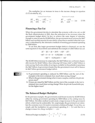The multiplier for an increase in taxes is
(3.17) divided by ATn.
Clcncrr-rl l.i rrt:a r []orrn
FISCAL POI,ICY 77
the income change in equation
NunrcricaI l:xitnrPlc
-g : 4!: -'L:, _ -c ^l : -gf!: _3.0 (3.18)
A4 sAL sAl] s 4L 0.25 J'v
Financing a Tax Cut
When the government decides to stimulate the economy with a tax cut, as did
the Bush administration in 2001, then the reduction in tax revenues raises the
government budget deficit. In fact, to achieve the same degree of stimulus,
enough to raise income by $2,000 billion, the government must cut taxes by $667
billion and run that amount of extra deficit, more than is needed when the econ-
omy is stimulated by the alternative method of boosting government spending
by $500 billion.
To see how this larger government budget deficit is financed, we use the
same equation (3.16) as before and substitute the example of a$667 billion tax cut:
AT - AG : AI + Al{X - s(AY - AT)
-667- 0 : 0 + 0 - 0.25[2,000 - (-667)l
-667 : -0.25(2,667) : -667
The $2,000 billion increase in output plus the fi667 billion tax cut boosts dispos-
able income by $2,667 billion, thus inducing 0.25 times 2,667 or $667 billion in
extra saving. Each extra dollar of saving is available for households to purchase
the $667 billion of government bonds that the government must sell to finance
its $667 billion government br"rdget deficit.
1. If govemment spending is reduced by $500 billion and the rest of the
example in the text is retained, how much does saving change?
2. What is the government doing when it runs a surplus, and how do private
savers react?
3. If taxes are raised by $667 billion and the rest of the example in the text is
retained, how much does saving change? How do private households pay
for the higher taxes?
The Balanced Budget Multiplier
In the previous example, the government could boost income by $2,000 billion
either by raising government spending by $500 billion or by cutting taxes by
$667 billion. Yet either method would create a large increase in the government
deficit, which may be undesirable. Yet, surprisingly, the government can stimu-
late the economy even if it needs to maintain a balanced budget. To see this, we
simply add the multipliers for government spending (k : 1/s) and that for a
change in taxes (tnx change multiplier : -c/s):
-c  - c
: :1.0
ss
1
I
I
I
s
Balanced budget multiplier (3.1e)
 